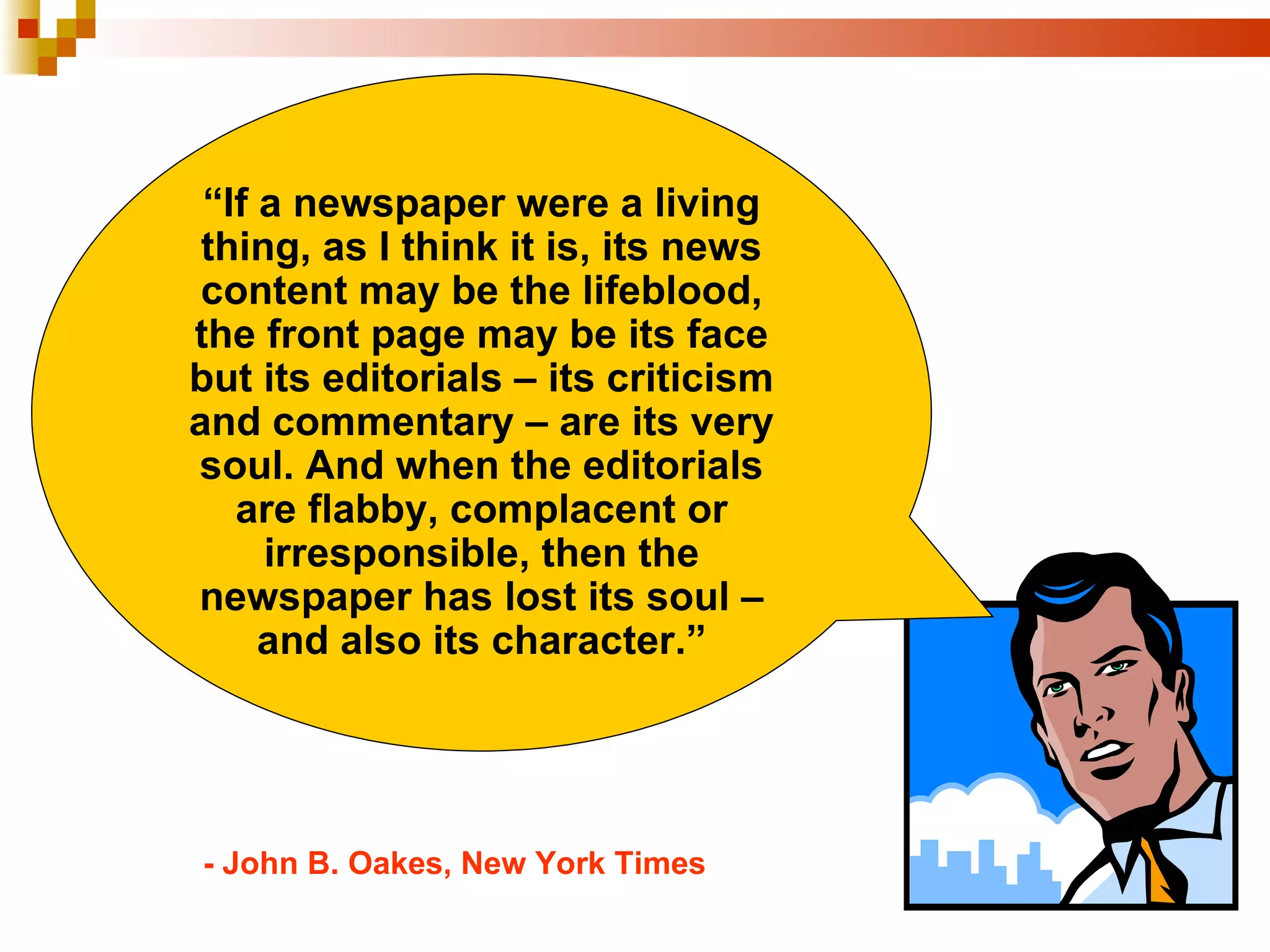 “ If a newspaper were a living thing, as I think it is, its news content may be the lifeblood, the front page may be its face but its editorials – its criticism and commentary – are its very soul. And when the editorials are flabby, complacent or irresponsible, then the newspaper has lost its soul – and also its character.” - John B. Oakes, New York Times 