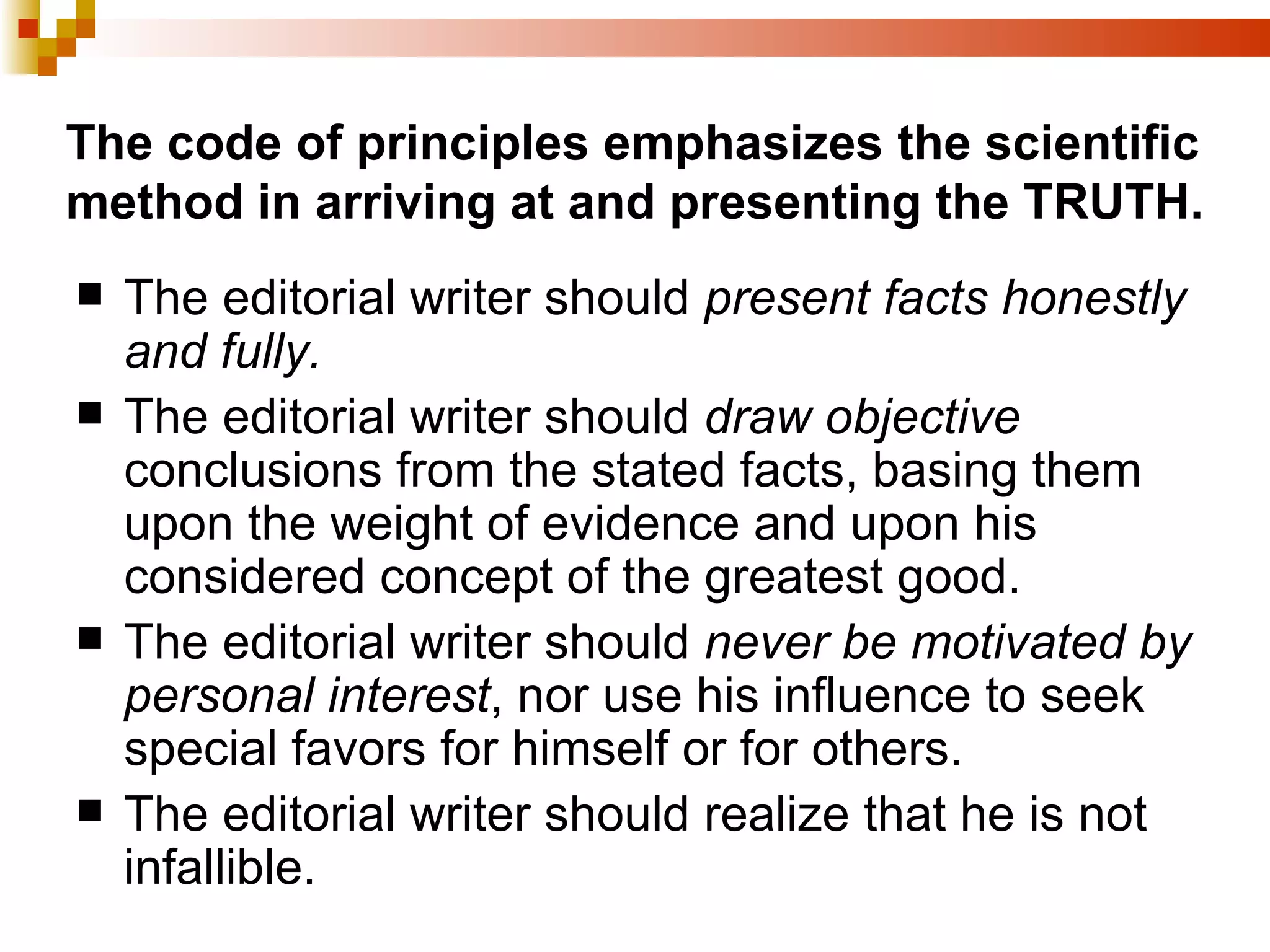 The code of principles emphasizes the scientific method in arriving at and presenting the TRUTH. The editorial writer should  present facts honestly and fully. The editorial writer should  draw objective  conclusions from the stated facts, basing them upon the weight of evidence and upon his considered concept of the greatest good. The editorial writer should  never be motivated by personal interest , nor use his influence to seek special favors for himself or for others. The editorial writer should realize that he is not infallible. 