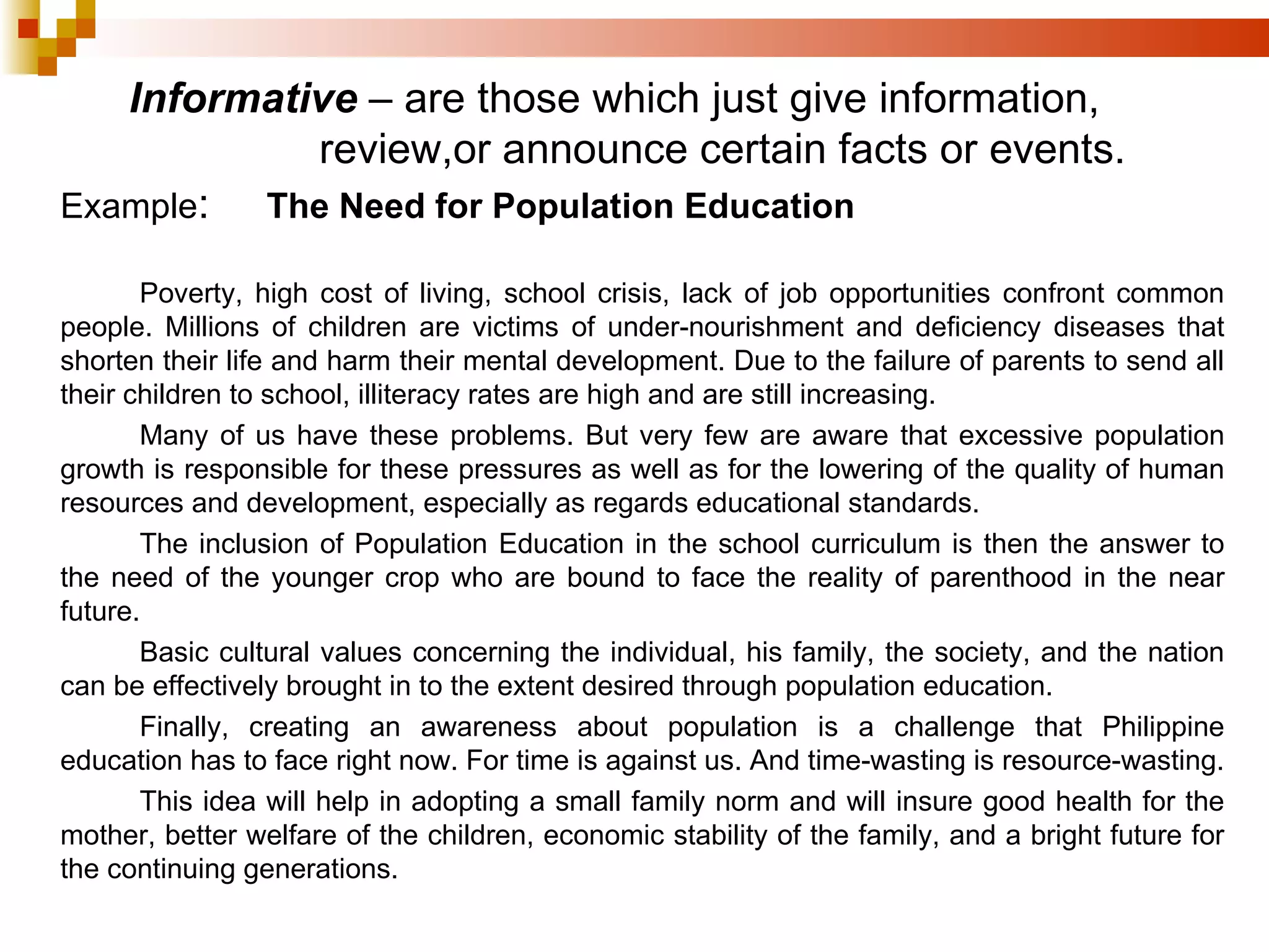 Example : The Need for Population Education   Poverty, high cost of living, school crisis, lack of job opportunities confront common people. Millions of children are victims of under-nourishment and deficiency diseases that shorten their life and harm their mental development. Due to the failure of parents to send all their children to school, illiteracy rates are high and are still increasing. Many of us have these problems. But very few are aware that excessive population growth is responsible for these pressures as well as for the lowering of the quality of human resources and development, especially as regards educational standards. The inclusion of Population Education in the school curriculum is then the answer to the need of the younger crop who are bound to face the reality of parenthood in the near future. Basic cultural values concerning the individual, his family, the society, and the nation can be effectively brought in to the extent desired through population education. Finally, creating an awareness about population is a challenge that Philippine education has to face right now. For time is against us. And time-wasting is resource-wasting.  This idea will help in adopting a small family norm and will insure good health for the mother, better welfare of the children, economic stability of the family, and a bright future for the continuing generations.  Informative  – are those which just give information, review,or announce certain facts or events. 