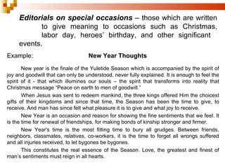 Editorials on special occasions  –  those which are written  to give meaning to occasions such as Christmas,  labor day, heroes’ birthday, and other significant  events. Example: New Year Thoughts New year is the finale of the Yuletide Season which is accompanied by the spirit of joy and goodwill that can only be understood, never fully explained. It is enough to feel the spirit of it - that which illumines our souls – the spirit that transforms into reality that Christmas message “Peace on earth to men of goodwill.” When Jesus was sent to redeem mankind, the three kings offered Him the choicest gifts of their kingdoms and since that time, the Season has been the time to give, to receive. And man has since felt what pleasure it is to give and what joy to receive.  New Year is an occasion and reason for showing the fine sentiments that we feel. It is the time for renewal of friendships, for making bonds of kinship stronger and firmer. New Year's time is the most fitting time to bury all grudges. Between friends, neighbors, classmates, relatives, co-workers, it is the time to forget all wrongs suffered and all injuries received, to let bygones be bygones. This constitutes the real essence of the Season. Love, the greatest and finest of man’s sentiments must reign in all hearts. 