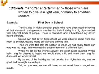 Editorials that offer entertainment  – those which are  written to give in a light vein, primarily to entertain  readers. Example: First Day in School The first day in high school for pupils who have been used to having all their classes in a single room is rather like their first day in a big city crowded with different kinds of people. There is confusion and a bewildered cry never heard of before. On our own first day in high school, we were elbowed about from one room to another, usually losing our way and arriving late. Then we were told that the section in which we had finally found our way was too large, that we must find another room on a different floor. When we got on the wrong stairway, the older pupils laughed. When bells rang for classes to begin, we would stand still; and when they rang for dismissal, we would sit still. By the end of the first day we had decided that higher learning was no good and we might as well quit. Yet, as you see, we are still here; so we must have changed our minds. 
