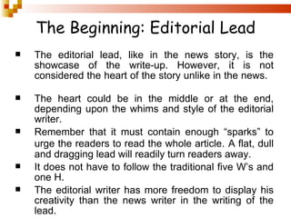 The Beginning: Editorial Lead The editorial lead, like in the news story, is the showcase of the write-up. However, it is not considered the heart of the story unlike in the news.  The heart could be in the middle or at the end, depending upon the whims and style of the editorial writer.  Remember that it must contain enough “sparks” to urge the readers to read the whole article.   A flat, dull and dragging lead will readily turn readers away. It does not have to follow the traditional five W’s and one H. The editorial writer has more freedom to display his creativity than the news writer in the writing of the lead. 