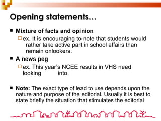 Opening statements… Mixture of facts and opinion ex. It is encouraging to note that students would  rather take active part in school affairs than  remain onlookers. A news peg ex. This year’s NCEE results in VHS need looking  into. Note:  The exact type of lead to use depends upon the nature and purpose of the editorial. Usually it is best to state briefly the situation that stimulates the editorial 