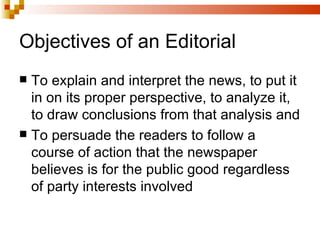 Objectives of an Editorial To explain and interpret the news, to put it in on its proper perspective, to analyze it, to draw conclusions from that analysis and To persuade the readers to follow a course of action that the newspaper believes is for the public good regardless of party interests involved  
