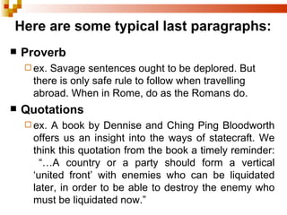 Here are some typical last paragraphs: Proverb ex. Savage sentences ought to be deplored. But there is only safe rule to follow when travelling abroad. When in Rome, do as the Romans do. Quotations ex. A book by Dennise and Ching Ping Bloodworth offers us an insight into the ways of statecraft. We think this quotation from the book a timely reminder: “…A country or a party should form a vertical ‘united front’ with enemies who can be liquidated later, in order to be able to destroy the enemy who must be liquidated now.” 
