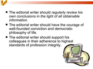The editorial writer should  regularly review his own conclusions in the light of all obtainable information. The editorial writer should have the courage of well-founded conviction and democratic philosophy of life. The editorial writer should support his colleagues in their adherence to highest standards of profession integrity. 