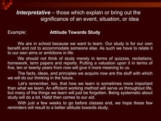 Example: Attitude Towards Study
We are in school because we want to learn. Our study is for our own
benefit and not to accommodate someone else. As such we have to relate it
to our own aims or ambitions in life.
We should not think of study merely in terms of quizzes, recitations,
homework, term papers and reports. Putting a valuation upon it in terms of
five, ten or twenty years from now will give it more meaning to us.
The facts, ideas, and principles we acquire now are the stuff with which
we will do our thinking in the future.
Let’s remember, too, that how we learn is sometimes more important
than what we learn. An efficient working method will serve us throughout life,
but many of the things we learn will just be forgotten. Being systematic about
study will do a lot. Habit then comes to our aid.
With just a few weeks to go before classes end, we hope these few
reminders will result to a better attitude towards study.
Interpretative – those which explain or bring out the
significance of an event, situation, or idea
 