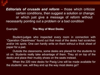Editorials of crusade and reform – those which criticize
certain conditions, then suggest a solution or change;
or which just give a message of reform without
necessarily pointing out a problem or a bad condition
Example: The Way of Most Desks
Student-judges who inspected every room in connection with
“Operation Cleanliness” found out that most of the desks had scratches
and/or ink spots. One can hardly write on them without a thick sheet of
paper for a pad.
Outside the classrooms, some desks are placed for the students to
sit on. Students really take advantage of them. They sit on top of the
desks and place their muddy shoes on the seats instead.
When the 220 new desks for Pasig Line will be made available for
the students’ use, will they end up the way most desks go?
 