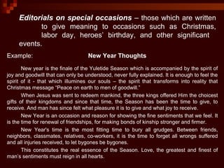 Editorials on special occasions – those which are written
to give meaning to occasions such as Christmas,
labor day, heroes’ birthday, and other significant
events.
Example: New Year Thoughts
New year is the finale of the Yuletide Season which is accompanied by the spirit of
joy and goodwill that can only be understood, never fully explained. It is enough to feel the
spirit of it - that which illumines our souls – the spirit that transforms into reality that
Christmas message “Peace on earth to men of goodwill.”
When Jesus was sent to redeem mankind, the three kings offered Him the choicest
gifts of their kingdoms and since that time, the Season has been the time to give, to
receive. And man has since felt what pleasure it is to give and what joy to receive.
New Year is an occasion and reason for showing the fine sentiments that we feel. It
is the time for renewal of friendships, for making bonds of kinship stronger and firmer.
New Year's time is the most fitting time to bury all grudges. Between friends,
neighbors, classmates, relatives, co-workers, it is the time to forget all wrongs suffered
and all injuries received, to let bygones be bygones.
This constitutes the real essence of the Season. Love, the greatest and finest of
man’s sentiments must reign in all hearts.
 