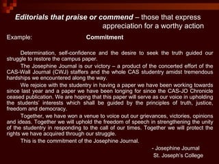 Editorials that praise or commend – those that express
appreciation for a worthy action
Example: Commitment
Determination, self-confidence and the desire to seek the truth guided our
struggle to restore the campus paper.
The Josephine Journal is our victory – a product of the concerted effort of the
CAS-Wall Journal (CWJ) staffers and the whole CAS studentry amidst tremendous
hardships we encountered along the way.
We rejoice with the studentry in having a paper we have been working towards
since last year and a paper we have been longing for since the CAS-JO Chronicle
ceased publication. We are hoping that this paper will serve as our voice in upholding
the students’ interests which shall be guided by the principles of truth, justice,
freedom and democracy.
Together, we have won a venue to voice out our grievances, victories, opinions
and ideas. Together we will uphold the freedom of speech in strengthening the unity
of the studentry in responding to the call of our times. Together we will protect the
rights we have acquired through our struggle.
This is the commitment of the Josephine Journal.
- Josephine Journal
St. Joseph’s College
 