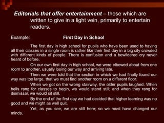 Editorials that offer entertainment – those which are
written to give in a light vein, primarily to entertain
readers.
Example: First Day in School
The first day in high school for pupils who have been used to having
all their classes in a single room is rather like their first day in a big city crowded
with different kinds of people. There is confusion and a bewildered cry never
heard of before.
On our own first day in high school, we were elbowed about from one
room to another, usually losing our way and arriving late.
Then we were told that the section in which we had finally found our
way was too large, that we must find another room on a different floor.
When we got on the wrong stairway, the older pupils laughed. When
bells rang for classes to begin, we would stand still; and when they rang for
dismissal, we would sit still.
By the end of the first day we had decided that higher learning was no
good and we might as well quit.
Yet, as you see, we are still here; so we must have changed our
minds.
 