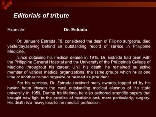 Editorials of tribute
Example: Dr. Estrada
Dr. Januario Estrada, 78, considered the dean of Filipino surgeons, died
yesterday,leaving behind an outstanding record of service in Philippine
Medicine.
Since obtaining his medical degree in 1918, Dr. Estrada had been with
the Philippine General Hospital and the University of the Philippines College of
Medicine throughout his career. Until his death, he remained an active
member of various medical organizations, the same groups which he at one
time or another helped organize or headed as president.
For his services, Dr. Estrada received many awards, topped off by his
having been chosen the most outstanding medical alumnus of the state
university in 1955. During his lifetime, he also authored scientific papers that
brought new light to the practice of medicine and, more particularly, surgery.
His death is a heavy loss to the medical profession.
 