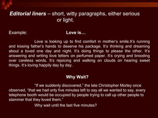 Editorial liners – short, witty paragraphs, either serious
or light.
Example: Love is…
Love is looking up to find comfort in mother’s smile.It’s running
and kissing father’s hands to deserve his package. It’s thinking and dreaming
about a loved one day and night. It’s doing things to please the other. It’s
answering and writing love letters on perfumed paper. It’s crying and brooding
over careless words. It’s rejoicing and walking on clouds on hearing sweet
things. It’s loving happily day by day.
Why Wait?
“If we suddenly discovered,” the late Christopher Morley once
observed, “that we had only five minutes left to say all we wanted to say, every
telephone booth would be occupied by people trying to call up other people to
stammer that they loved them.”
Why wait until the last five minutes?
 