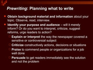 Prewriting: Planning what to write
 Obtain background material and information about your
topic. Observe, read, interview.
 Identify your purpose and audience – will it merely
inform? Or do you want to interpret, criticize, suggest
reforms, urge readers to action?
 Explain or interpret the way the newspaper covered a
sensitive or controversial subject
 Criticize constructively actions, decisions or situations
 Praise to commend people or organizations for a job
well done
 Persuade to get readers immediately see the solution
and not the problem
 