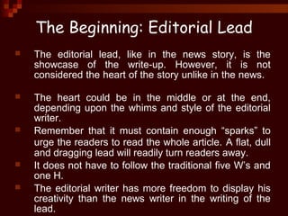 The Beginning: Editorial Lead
 The editorial lead, like in the news story, is the
showcase of the write-up. However, it is not
considered the heart of the story unlike in the news.
 The heart could be in the middle or at the end,
depending upon the whims and style of the editorial
writer.
 Remember that it must contain enough “sparks” to
urge the readers to read the whole article. A flat, dull
and dragging lead will readily turn readers away.
 It does not have to follow the traditional five W’s and
one H.
 The editorial writer has more freedom to display his
creativity than the news writer in the writing of the
lead.
 