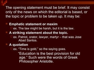 The opening statement must be brief. It may consist
only of the news on which the editorial is based, or
the topic or problem to be taken up. It may be:
 Emphatic statement or maxim
 ex. The law might be harsh, but it is the law.
 A striking statement about the topic.
 ex. Patriot, orator, lawyer, martyr – that was Jose
Abad Santos.
 A quotation
 ex. “Time is gold,” so the saying goes.
“Education is the best provision for old
age.” Such were the words of Greek
Philosopher Aristotle.
 