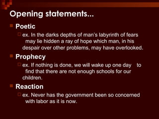 Opening statements...
 Poetic
 ex. In the darks depths of man’s labyrinth of fears
may lie hidden a ray of hope which man, in his
despair over other problems, may have overlooked.
 Prophecy
 ex. If nothing is done, we will wake up one day to
find that there are not enough schools for our
children.
 Reaction
 ex. Never has the government been so concerned
with labor as it is now.
 
