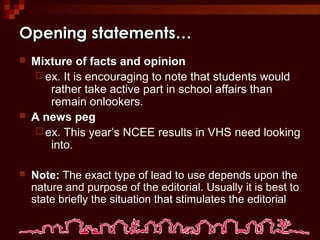 Opening statements…Opening statements…
 Mixture of facts and opinion
 ex. It is encouraging to note that students would
rather take active part in school affairs than
remain onlookers.
 A news peg
 ex. This year’s NCEE results in VHS need looking
into.
 Note: The exact type of lead to use depends upon the
nature and purpose of the editorial. Usually it is best to
state briefly the situation that stimulates the editorial
 