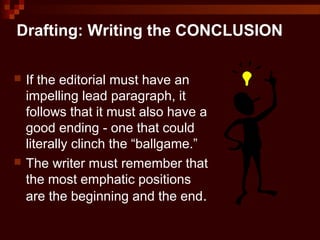 Drafting: Writing the CONCLUSION
 If the editorial must have an
impelling lead paragraph, it
follows that it must also have a
good ending - one that could
literally clinch the “ballgame.”
 The writer must remember that
the most emphatic positions
are the beginning and the end.
 