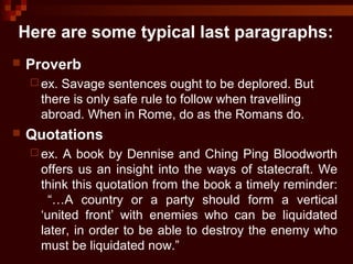 Here are some typical last paragraphs:
 Proverb
 ex. Savage sentences ought to be deplored. But
there is only safe rule to follow when travelling
abroad. When in Rome, do as the Romans do.
 Quotations
 ex. A book by Dennise and Ching Ping Bloodworth
offers us an insight into the ways of statecraft. We
think this quotation from the book a timely reminder:
“…A country or a party should form a vertical
‘united front’ with enemies who can be liquidated
later, in order to be able to destroy the enemy who
must be liquidated now.”
 