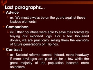 Last paragraphs...
 Advice
 ex. We must always be on the guard against these
lawless elements.
 Comparison
 ex. Other countries were able to save their forests by
buying our exported logs. For a few thousand
dollars, we are practically selling them the environs
of future generations of Filipinos.
 Contrast
 ex. Societal reforms cannot, indeed, make headway
if more privileges are piled up for a few while the
great majority of the population become mere
onlookers.
 