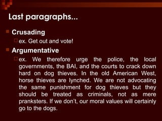 Last paragraphs...
 Crusading
 ex. Get out and vote!
 Argumentative
 ex. We therefore urge the police, the local
governments, the BAI, and the courts to crack down
hard on dog thieves. In the old American West,
horse thieves are lynched. We are not advocating
the same punishment for dog thieves but they
should be treated as criminals, not as mere
pranksters. If we don’t, our moral values will certainly
go to the dogs.
 