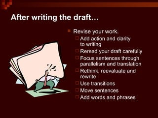 After writing the draft…
 Revise your work.
 Add action and clarity
to writing
 Reread your draft carefully
 Focus sentences through
parallelism and translation
 Rethink, reevaluate and
rewrite
 Use transitions
 Move sentences
 Add words and phrases
 