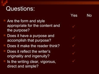 Questions:
 Are the form and style
appropriate for the content and
the purpose?
 Does it have a purpose and
accomplish that purpose?
 Does it make the reader think?
 Does it reflect the writer’s
originality and ingenuity?
 Is the writing clear, vigorous,
direct and simple?
Yes No





 