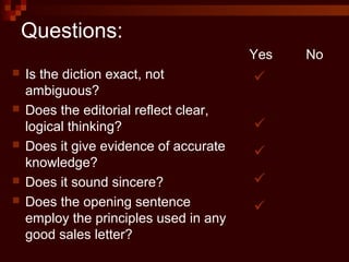 Questions:
 Is the diction exact, not
ambiguous?
 Does the editorial reflect clear,
logical thinking?
 Does it give evidence of accurate
knowledge?
 Does it sound sincere?
 Does the opening sentence
employ the principles used in any
good sales letter?
Yes No





 