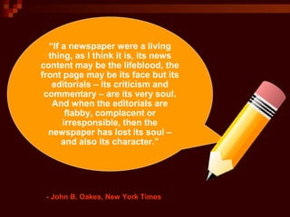 “If a newspaper were a living
thing, as I think it is, its news
content may be the lifeblood, the
front page may be its face but its
editorials – its criticism and
commentary – are its very soul.
And when the editorials are
flabby, complacent or
irresponsible, then the
newspaper has lost its soul –
and also its character.”
- John B. Oakes, New York Times
 