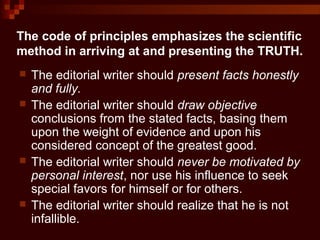 The code of principles emphasizes the scientific
method in arriving at and presenting the TRUTH.
 The editorial writer should present facts honestly
and fully.
 The editorial writer should draw objective
conclusions from the stated facts, basing them
upon the weight of evidence and upon his
considered concept of the greatest good.
 The editorial writer should never be motivated by
personal interest, nor use his influence to seek
special favors for himself or for others.
 The editorial writer should realize that he is not
infallible.
 
