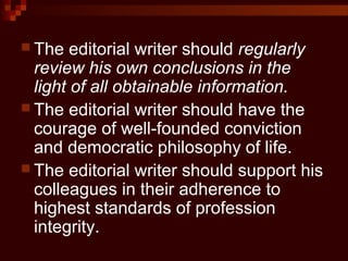  The editorial writer should regularly
review his own conclusions in the
light of all obtainable information.
 The editorial writer should have the
courage of well-founded conviction
and democratic philosophy of life.
 The editorial writer should support his
colleagues in their adherence to
highest standards of profession
integrity.
 