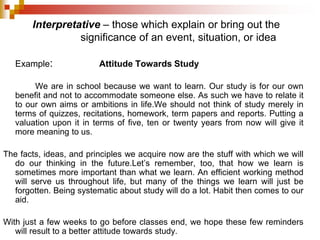 Example: Attitude Towards Study
We are in school because we want to learn. Our study is for our own
benefit and not to accommodate someone else. As such we have to relate it
to our own aims or ambitions in life.We should not think of study merely in
terms of quizzes, recitations, homework, term papers and reports. Putting a
valuation upon it in terms of five, ten or twenty years from now will give it
more meaning to us.
The facts, ideas, and principles we acquire now are the stuff with which we will
do our thinking in the future.Let’s remember, too, that how we learn is
sometimes more important than what we learn. An efficient working method
will serve us throughout life, but many of the things we learn will just be
forgotten. Being systematic about study will do a lot. Habit then comes to our
aid.
With just a few weeks to go before classes end, we hope these few reminders
will result to a better attitude towards study.
Interpretative – those which explain or bring out the
significance of an event, situation, or idea
 