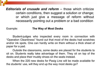 Editorials of crusade and reform – those which criticize
certain conditions, then suggest a solution or change;
or which just give a message of reform without
necessarily pointing out a problem or a bad condition
Example: The Way of Most Desks
Student-judges who inspected every room in connection with
“Operation Cleanliness” found out that most of the desks had scratches
and/or ink spots. One can hardly write on them without a thick sheet of
paper for a pad.
Outside the classrooms, some desks are placed for the students to
sit on. Students really take advantage of them. They sit on top of the
desks and place their muddy shoes on the seats instead.
When the 220 new desks for Pasig Line will be made available for
the students’ use, will they end up the way most desks go?
 