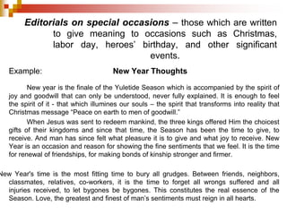 Editorials on special occasions – those which are written
to give meaning to occasions such as Christmas,
labor day, heroes’ birthday, and other significant
events.
Example: New Year Thoughts
New year is the finale of the Yuletide Season which is accompanied by the spirit of
joy and goodwill that can only be understood, never fully explained. It is enough to feel
the spirit of it - that which illumines our souls – the spirit that transforms into reality that
Christmas message “Peace on earth to men of goodwill.”
When Jesus was sent to redeem mankind, the three kings offered Him the choicest
gifts of their kingdoms and since that time, the Season has been the time to give, to
receive. And man has since felt what pleasure it is to give and what joy to receive. New
Year is an occasion and reason for showing the fine sentiments that we feel. It is the time
for renewal of friendships, for making bonds of kinship stronger and firmer.
New Year's time is the most fitting time to bury all grudges. Between friends, neighbors,
classmates, relatives, co-workers, it is the time to forget all wrongs suffered and all
injuries received, to let bygones be bygones. This constitutes the real essence of the
Season. Love, the greatest and finest of man’s sentiments must reign in all hearts.
 