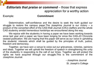 Editorials that praise or commend – those that express
appreciation for a worthy action
Example: Commitment
Determination, self-confidence and the desire to seek the truth guided our
struggle to restore the campus paper.The Josephine Journal is our victory – a
product of the concerted effort of the CAS-Wall Journal (CWJ) staffers and the whole
CAS studentry amidst tremendous hardships we encountered along the way.
We rejoice with the studentry in having a paper we have been working towards
since last year and a paper we have been longing for since the CAS-JO Chronicle
ceased publication. We are hoping that this paper will serve as our voice in upholding
the students’ interests which shall be guided by the principles of truth, justice,
freedom and democracy.
Together, we have won a venue to voice out our grievances, victories, opinions
and ideas. Together we will uphold the freedom of speech in strengthening the unity
of the studentry in responding to the call of our times. Together we will protect the
rights we have acquired through our struggle.This is the commitment of the
Josephine Journal.
- Josephine Journal
St. Joseph’s College
 