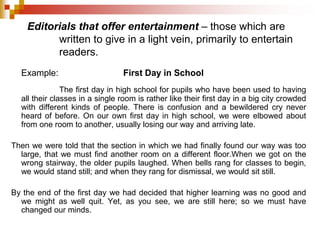 Editorials that offer entertainment – those which are
written to give in a light vein, primarily to entertain
readers.
Example: First Day in School
The first day in high school for pupils who have been used to having
all their classes in a single room is rather like their first day in a big city crowded
with different kinds of people. There is confusion and a bewildered cry never
heard of before. On our own first day in high school, we were elbowed about
from one room to another, usually losing our way and arriving late.
Then we were told that the section in which we had finally found our way was too
large, that we must find another room on a different floor.When we got on the
wrong stairway, the older pupils laughed. When bells rang for classes to begin,
we would stand still; and when they rang for dismissal, we would sit still.
By the end of the first day we had decided that higher learning was no good and
we might as well quit. Yet, as you see, we are still here; so we must have
changed our minds.
 