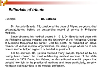 Editorials of tribute
Example: Dr. Estrada
Dr. Januario Estrada, 78, considered the dean of Filipino surgeons, died
yesterday,leaving behind an outstanding record of service in Philippine
Medicine.
Since obtaining his medical degree in 1918, Dr. Estrada had been with
the Philippine General Hospital and the University of the Philippines College
of Medicine throughout his career. Until his death, he remained an active
member of various medical organizations, the same groups which he at one
time or another helped organize or headed as president.
For his services, Dr. Estrada received many awards, topped off by his
having been chosen the most outstanding medical alumnus of the state
university in 1955. During his lifetime, he also authored scientific papers that
brought new light to the practice of medicine and, more particularly, surgery.
His death is a heavy loss to the medical profession.
 