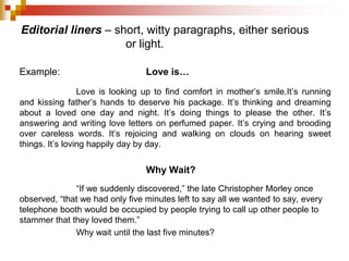 Editorial liners – short, witty paragraphs, either serious
or light.
Example: Love is…
Love is looking up to find comfort in mother’s smile.It’s running
and kissing father’s hands to deserve his package. It’s thinking and dreaming
about a loved one day and night. It’s doing things to please the other. It’s
answering and writing love letters on perfumed paper. It’s crying and brooding
over careless words. It’s rejoicing and walking on clouds on hearing sweet
things. It’s loving happily day by day.
Why Wait?
“If we suddenly discovered,” the late Christopher Morley once
observed, “that we had only five minutes left to say all we wanted to say, every
telephone booth would be occupied by people trying to call up other people to
stammer that they loved them.”
Why wait until the last five minutes?
 