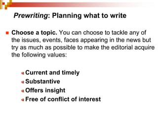 Prewriting: Planning what to write
 Choose a topic. You can choose to tackle any of
the issues, events, faces appearing in the news but
try as much as possible to make the editorial acquire
the following values:
Current and timely
Substantive
Offers insight
Free of conflict of interest
 
