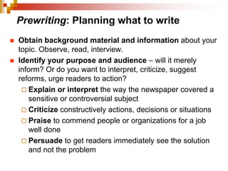 Prewriting: Planning what to write
 Obtain background material and information about your
topic. Observe, read, interview.
 Identify your purpose and audience – will it merely
inform? Or do you want to interpret, criticize, suggest
reforms, urge readers to action?
 Explain or interpret the way the newspaper covered a
sensitive or controversial subject
 Criticize constructively actions, decisions or situations
 Praise to commend people or organizations for a job
well done
 Persuade to get readers immediately see the solution
and not the problem
 