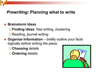 Prewriting: Planning what to write
 Brainstorm Ideas
 Finding ideas: free writing, clustering
 Reading, journal writing
 Organize Information – briefly outline your facts
logically before writing the piece.
 Choosing details
 Ordering details
 