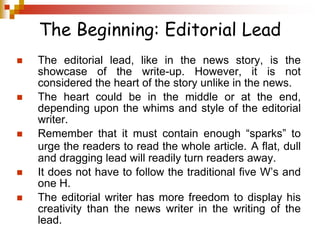 The Beginning: Editorial Lead
 The editorial lead, like in the news story, is the
showcase of the write-up. However, it is not
considered the heart of the story unlike in the news.
 The heart could be in the middle or at the end,
depending upon the whims and style of the editorial
writer.
 Remember that it must contain enough “sparks” to
urge the readers to read the whole article. A flat, dull
and dragging lead will readily turn readers away.
 It does not have to follow the traditional five W’s and
one H.
 The editorial writer has more freedom to display his
creativity than the news writer in the writing of the
lead.
 