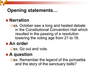 Opening statements…
 Narration
ex. October saw a long and heated debate
in the Constitutional Convention Hall which
resulted in the passing of a resolution
lowering the voting age from 21 to 18.
 An order
ex. Go out and vote.
 A question
ex. Remember the legend of the poinsettia
and the story of the sanctuary bells?
 