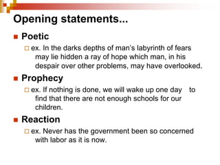 Opening statements...
 Poetic
 ex. In the darks depths of man’s labyrinth of fears
may lie hidden a ray of hope which man, in his
despair over other problems, may have overlooked.
 Prophecy
 ex. If nothing is done, we will wake up one day to
find that there are not enough schools for our
children.
 Reaction
 ex. Never has the government been so concerned
with labor as it is now.
 