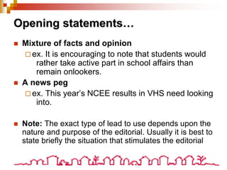 Opening statements…
 Mixture of facts and opinion
 ex. It is encouraging to note that students would
rather take active part in school affairs than
remain onlookers.
 A news peg
 ex. This year’s NCEE results in VHS need looking
into.
 Note: The exact type of lead to use depends upon the
nature and purpose of the editorial. Usually it is best to
state briefly the situation that stimulates the editorial
 