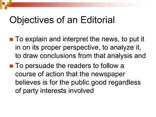 Objectives of an Editorial
 To explain and interpret the news, to put it
in on its proper perspective, to analyze it,
to draw conclusions from that analysis and
 To persuade the readers to follow a
course of action that the newspaper
believes is for the public good regardless
of party interests involved
 