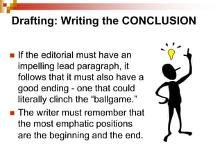 Drafting: Writing the CONCLUSION
 If the editorial must have an
impelling lead paragraph, it
follows that it must also have a
good ending - one that could
literally clinch the “ballgame.”
 The writer must remember that
the most emphatic positions
are the beginning and the end.
 