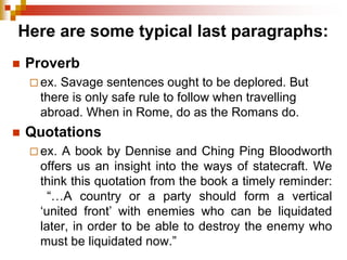 Here are some typical last paragraphs:
 Proverb
 ex. Savage sentences ought to be deplored. But
there is only safe rule to follow when travelling
abroad. When in Rome, do as the Romans do.
 Quotations
 ex. A book by Dennise and Ching Ping Bloodworth
offers us an insight into the ways of statecraft. We
think this quotation from the book a timely reminder:
“…A country or a party should form a vertical
‘united front’ with enemies who can be liquidated
later, in order to be able to destroy the enemy who
must be liquidated now.”
 