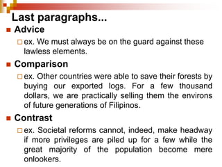 Last paragraphs...
 Advice
 ex. We must always be on the guard against these
lawless elements.
 Comparison
 ex. Other countries were able to save their forests by
buying our exported logs. For a few thousand
dollars, we are practically selling them the environs
of future generations of Filipinos.
 Contrast
 ex. Societal reforms cannot, indeed, make headway
if more privileges are piled up for a few while the
great majority of the population become mere
onlookers.
 